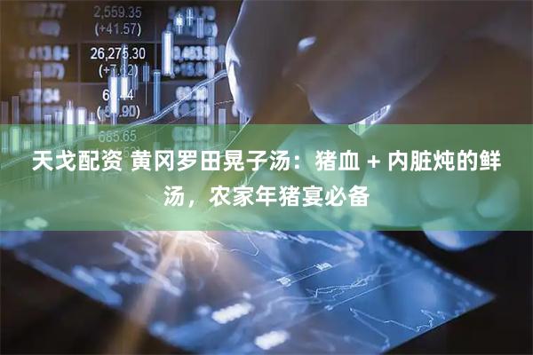 天戈配资 黄冈罗田晃子汤：猪血 + 内脏炖的鲜汤，农家年猪宴必备